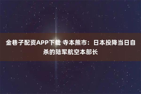 金巷子配资APP下载 寺本熊市：日本投降当日自杀的陆军航空本部长