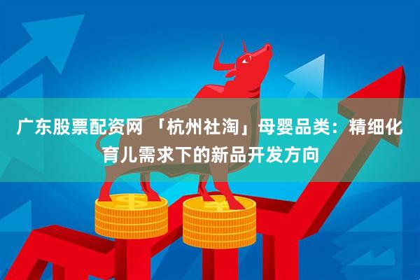 广东股票配资网 「杭州社淘」母婴品类：精细化育儿需求下的新品开发方向