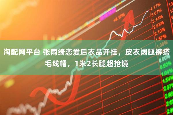 淘配网平台 张雨绮恋爱后衣品开挂，皮衣阔腿裤搭毛线帽，1米2长腿超抢镜