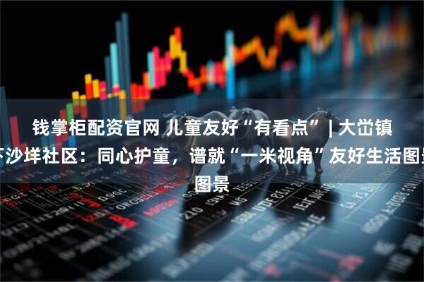 钱掌柜配资官网 儿童友好“有看点” | 大峃镇下沙垟社区：同心护童，谱就“一米视角”友好生活图景