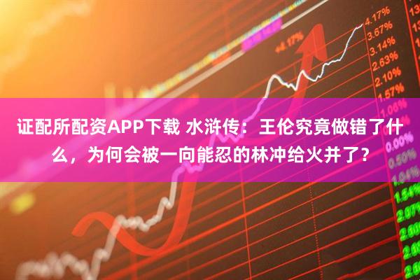 证配所配资APP下载 水浒传：王伦究竟做错了什么，为何会被一向能忍的林冲给火并了？