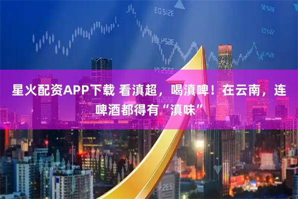 星火配资APP下载 看滇超，喝滇啤！在云南，连啤酒都得有“滇味”