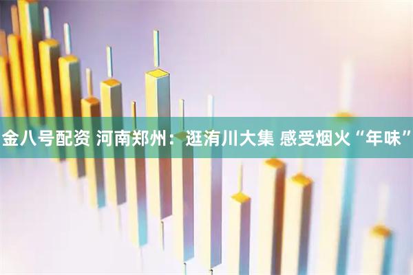 金八号配资 河南郑州：逛洧川大集 感受烟火“年味”