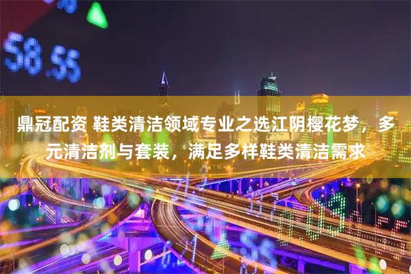 鼎冠配资 鞋类清洁领域专业之选江阴樱花梦，多元清洁剂与套装，满足多样鞋类清洁需求