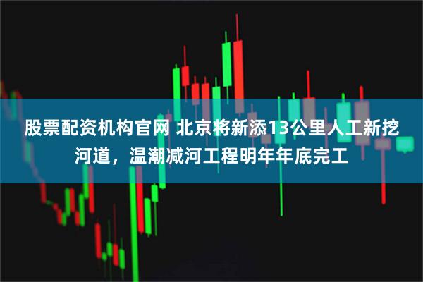 股票配资机构官网 北京将新添13公里人工新挖河道，温潮减河工程明年年底完工