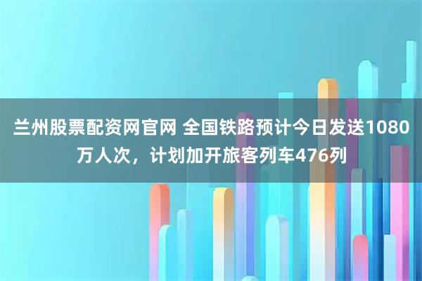兰州股票配资网官网 全国铁路预计今日发送1080万人次，计划加开旅客列车476列